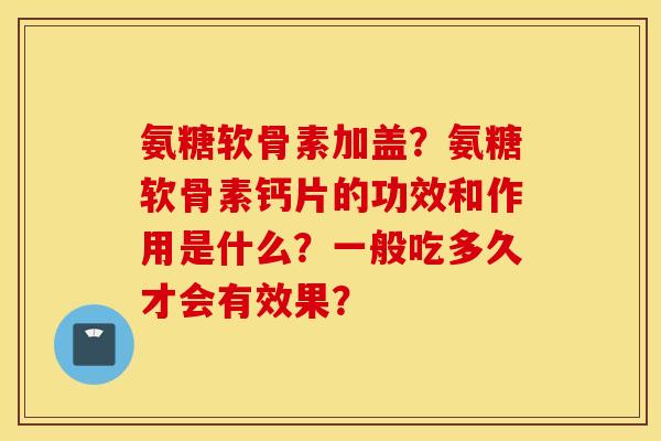氨糖软骨素加盖？氨糖软骨素钙片的功效和作用是什么？一般吃多久才会有效果？