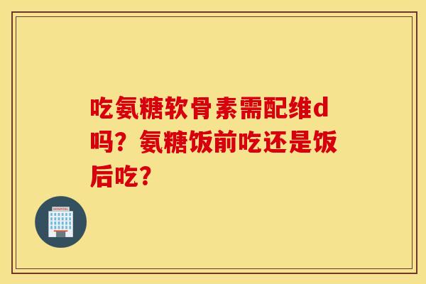 吃氨糖软骨素需配维d吗?氨糖饭前吃还是饭后吃? 吃氨糖软骨素需配维d吗?氨糖饭前吃还是饭后吃?