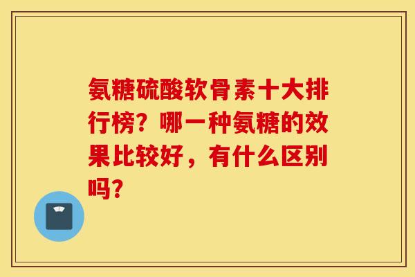 氨糖硫酸软骨素十大排行榜?哪一种氨糖的效果比较好,有什么区别吗? 氨糖硫酸软骨素十大排行榜?哪一种氨糖的效果比较好,有什么区别吗?