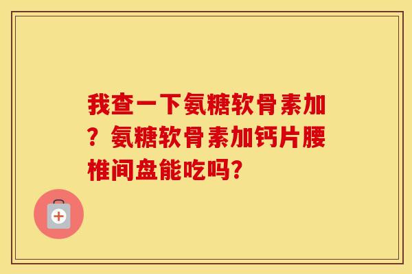 我查一下氨糖软骨素加？氨糖软骨素加钙片腰椎间盘能吃吗？