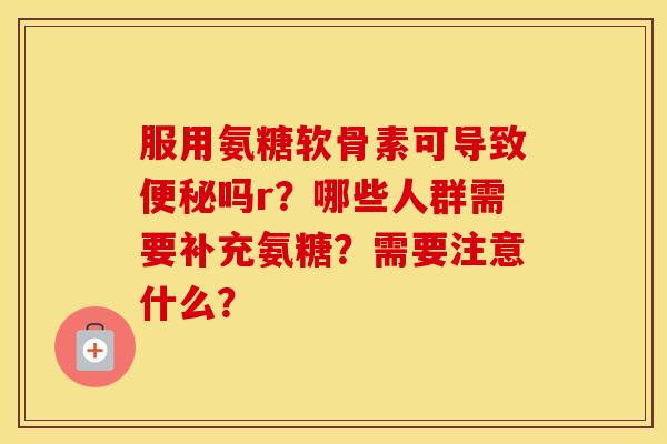 服用氨糖软骨素可导致吗r？哪些人群需要补充氨糖？需要注意什么？
