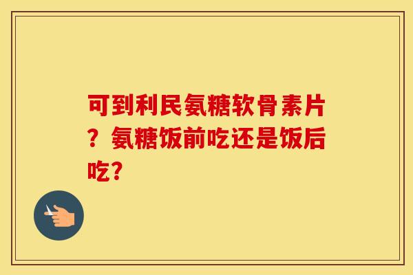 可到利民氨糖软骨素片?氨糖饭前吃还是饭后吃? 可到利民氨糖软骨素片?氨糖饭前吃还是饭后吃?