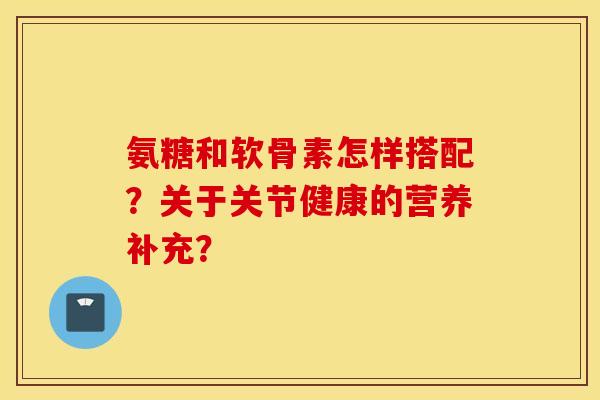 氨糖和软骨素怎样搭配?关于关节健康的营养补充? 氨糖和软骨素怎样搭配?关于关节健康的营养补充?