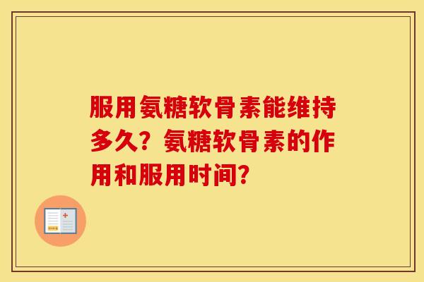 服用氨糖软骨素能维持多久?氨糖软骨素的作用和服用时间? 服用氨糖软骨素能维持多久?氨糖软骨素的作用和服用时间?