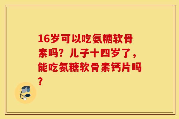 16岁可以吃氨糖软骨素吗?儿子十四岁了,能吃氨糖软骨素钙片吗? 16岁可以吃氨糖软骨素吗?儿子十四岁了,能吃氨糖软骨素钙片吗?