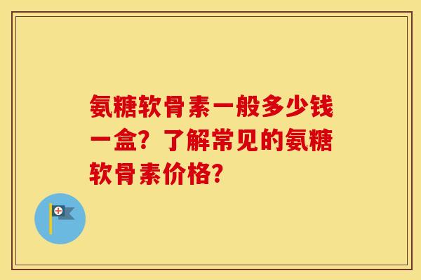 氨糖软骨素一般多少钱一盒?了解常见的氨糖软骨素价格? 氨糖软骨素一般多少钱一盒?了解常见的氨糖软骨素价格?