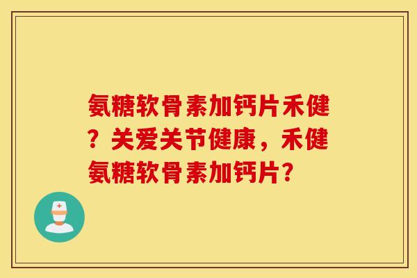 氨糖软骨素加钙片禾健？关爱关节健康，禾健氨糖软骨素加钙片？