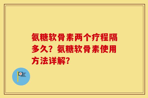 氨糖软骨素两个疗程隔多久？氨糖软骨素使用方法详解？