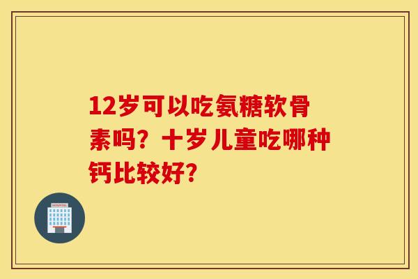 12岁可以吃氨糖软骨素吗?十岁儿童吃哪种钙比较好? 12岁可以吃氨糖软骨素吗?十岁儿童吃哪种钙比较好?