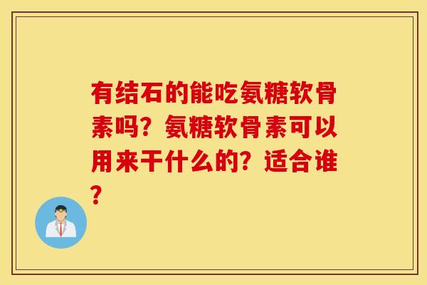 有结石的能吃氨糖软骨素吗?氨糖软骨素可以用来干什么的?适合谁? 有结石的能吃氨糖软骨素吗?氨糖软骨素可以用来干什么的?适合谁?