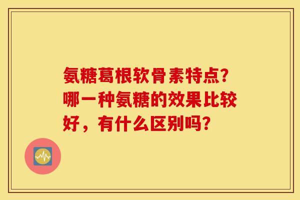 氨糖葛根软骨素特点?哪一种氨糖的效果比较好,有什么区别吗? 氨糖葛根软骨素特点?哪一种氨糖的效果比较好,有什么区别吗?