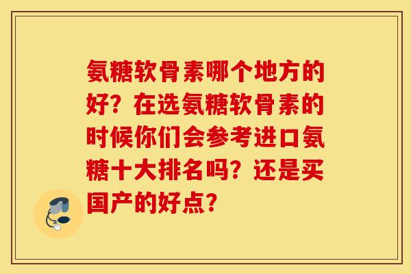 氨糖软骨素哪个地方的好?在选氨糖软骨素的时候你们会参考进口氨糖十大排名吗?还是买国产的好点? 氨糖软骨素哪个地方的好?在选氨糖软骨素的时候你们会参考进口氨糖十大排名吗?还是买国产的好点?
