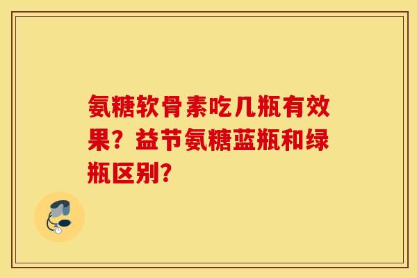 氨糖软骨素吃几瓶有效果?益节氨糖蓝瓶和绿瓶区别? 氨糖软骨素吃几瓶有效果?益节氨糖蓝瓶和绿瓶区别?