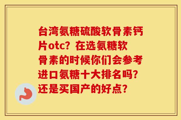 台湾氨糖硫酸软骨素钙片otc?在选氨糖软骨素的时候你们会参考进口氨糖十大排名吗?还是买国产的好点? 台湾氨糖硫酸软骨素钙片otc?在选氨糖软骨素的时候你们会参考进口氨糖十大排名吗?还是买国产的好点?