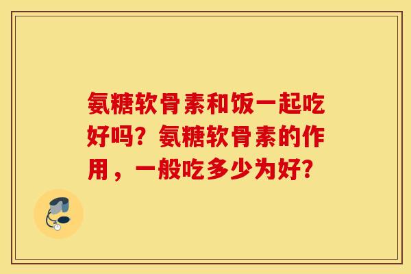 氨糖软骨素和饭一起吃好吗？氨糖软骨素的作用，一般吃多少为好？