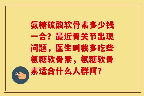 氨糖硫酸软骨素多少钱一合？近骨关节出现问题，医生叫我多吃些氨糖软骨素，氨糖软骨素适合什么人群阿？