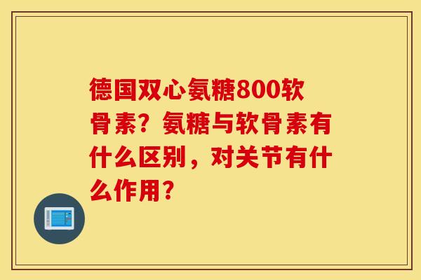 德国双心氨糖800软骨素?氨糖与软骨素有什么区别,对关节有什么作用? 德国双心氨糖800软骨素?氨糖与软骨素有什么区别,对关节有什么作用?