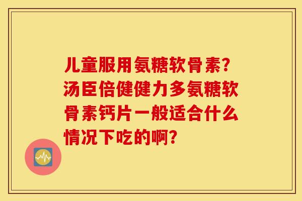 儿童服用氨糖软骨素?汤臣倍健健力多氨糖软骨素钙片一般适合什么情况下吃的啊? 儿童服用氨糖软骨素?汤臣倍健健力多氨糖软骨素钙片一般适合什么情况下吃的啊?