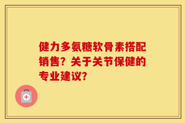 健力多氨糖软骨素搭配销售?关于关节保健的专业建议? 健力多氨糖软骨素搭配销售?关于关节保健的专业建议?