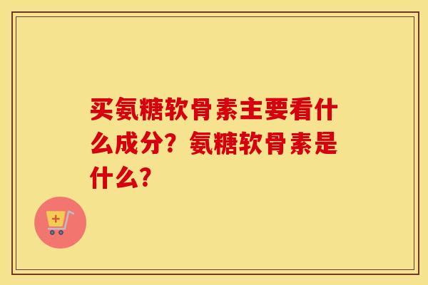 买氨糖软骨素主要看什么成分?氨糖软骨素是什么? 买氨糖软骨素主要看什么成分?氨糖软骨素是什么?