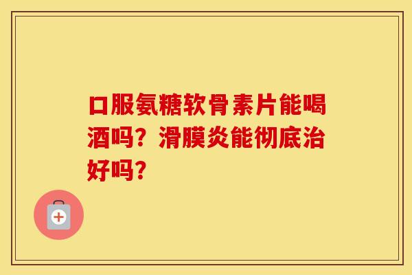 口服氨糖软骨素片能喝酒吗?能彻底好吗? 口服氨糖软骨素片能喝酒吗?能彻底好吗?
