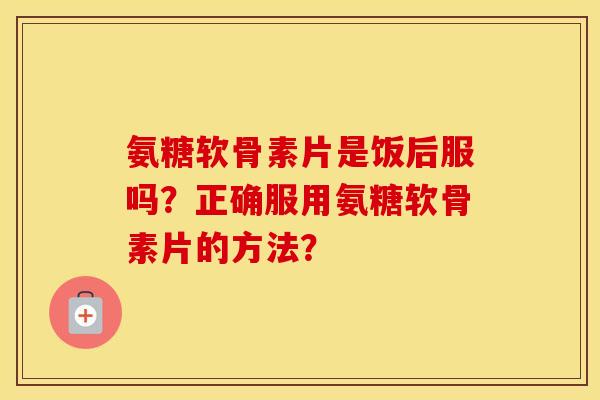 氨糖软骨素片是饭后服吗？正确服用氨糖软骨素片的方法？
