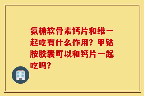 氨糖软骨素钙片和维一起吃有什么作用?甲钴胺胶囊可以和钙片一起吃吗? 氨糖软骨素钙片和维一起吃有什么作用?甲钴胺胶囊可以和钙片一起吃吗?