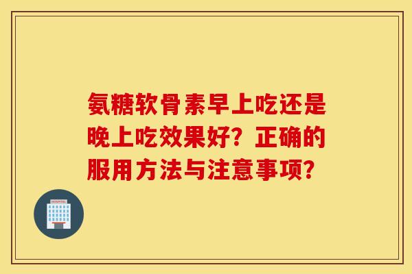 氨糖软骨素早上吃还是晚上吃效果好?正确的服用方法与注意事项? 氨糖软骨素早上吃还是晚上吃效果好?正确的服用方法与注意事项?