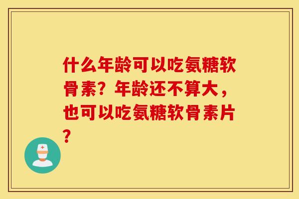 什么年龄可以吃氨糖软骨素？年龄还不算大，也可以吃氨糖软骨素片？