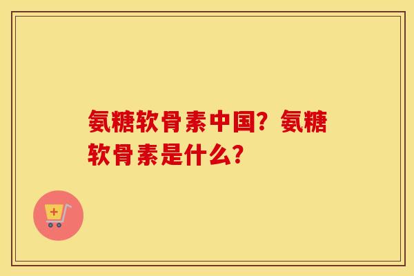 氨糖软骨素中国?氨糖软骨素是什么? 氨糖软骨素中国?氨糖软骨素是什么?