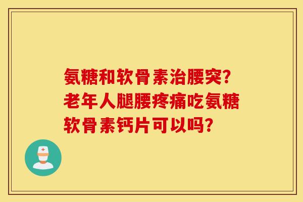 氨糖和软骨素腰突?老年人腿腰吃氨糖软骨素钙片可以吗? 氨糖和软骨素腰突?老年人腿腰吃氨糖软骨素钙片可以吗?
