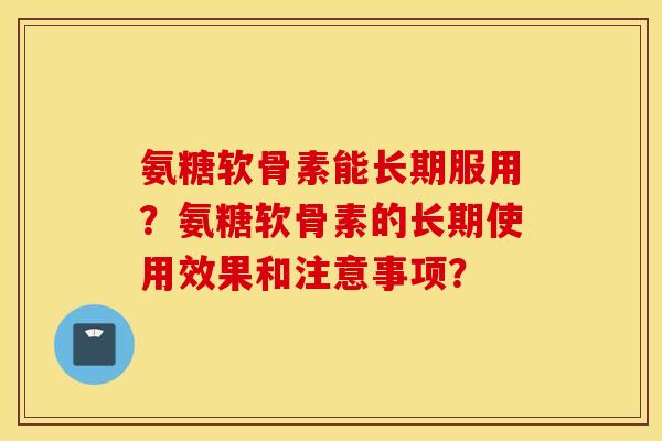 氨糖软骨素能长期服用?氨糖软骨素的长期使用效果和注意事项? 氨糖软骨素能长期服用?氨糖软骨素的长期使用效果和注意事项?