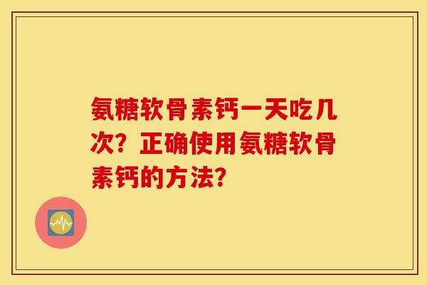 氨糖软骨素钙一天吃几次?正确使用氨糖软骨素钙的方法? 氨糖软骨素钙一天吃几次?正确使用氨糖软骨素钙的方法?