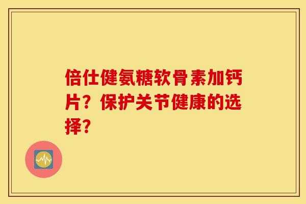 倍仕健氨糖软骨素加钙片?保护关节健康的选择? 倍仕健氨糖软骨素加钙片?保护关节健康的选择?