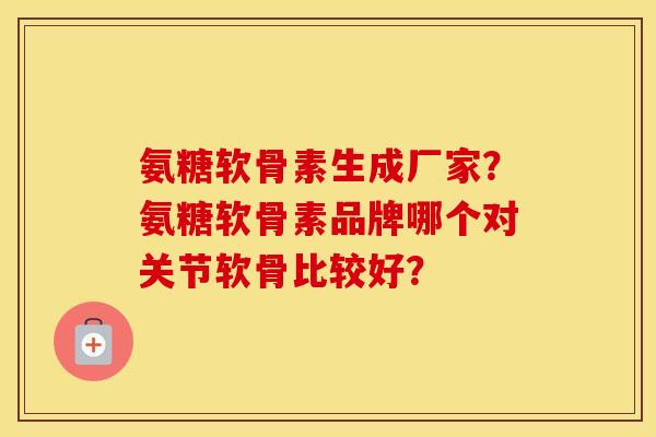 氨糖软骨素生成厂家?氨糖软骨素品牌哪个对关节软骨比较好? 氨糖软骨素生成厂家?氨糖软骨素品牌哪个对关节软骨比较好?