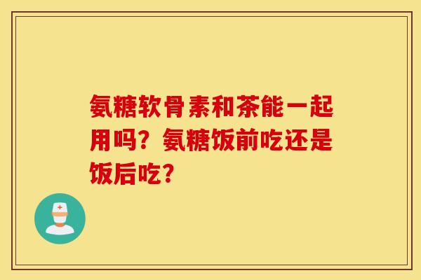 氨糖软骨素和茶能一起用吗？氨糖饭前吃还是饭后吃？