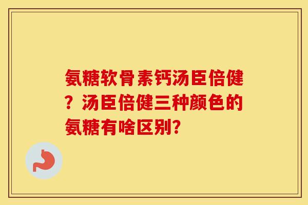 氨糖软骨素钙汤臣倍健?汤臣倍健三种颜色的氨糖有啥区别? 氨糖软骨素钙汤臣倍健?汤臣倍健三种颜色的氨糖有啥区别?