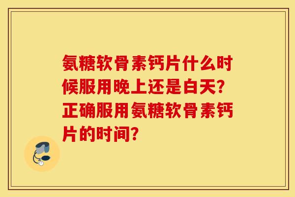 氨糖软骨素钙片什么时候服用晚上还是白天?正确服用氨糖软骨素钙片的时间? 氨糖软骨素钙片什么时候服用晚上还是白天?正确服用氨糖软骨素钙片的时间?
