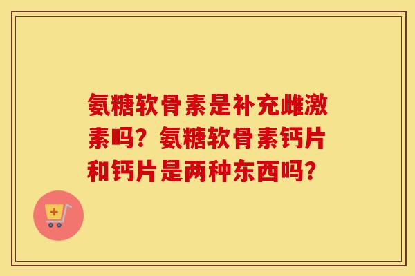 氨糖软骨素是补充雌激素吗？氨糖软骨素钙片和钙片是两种东西吗？