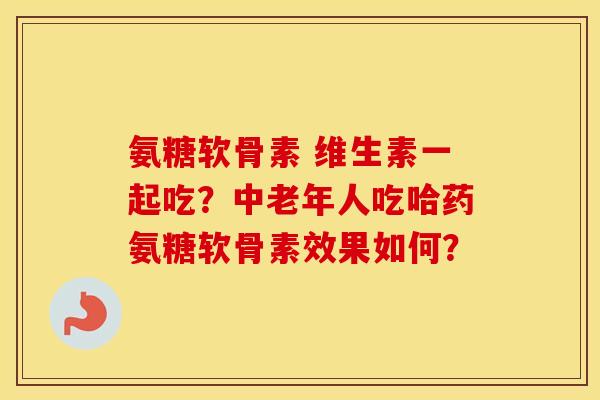 氨糖软骨素 维生素一起吃？中老年人吃哈药氨糖软骨素效果如何？
