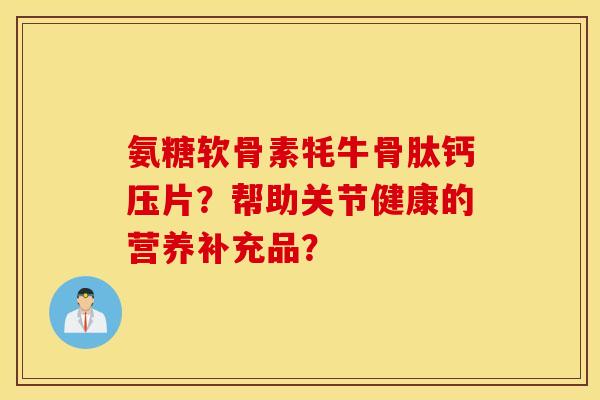 氨糖软骨素牦牛骨肽钙压片?帮助关节健康的营养补充品? 氨糖软骨素牦牛骨肽钙压片?帮助关节健康的营养补充品?