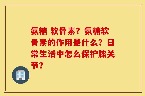 氨糖 软骨素？氨糖软骨素的作用是什么？日常生活中怎么保护膝关节？