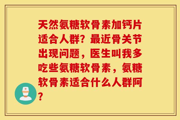 天然氨糖软骨素加钙片适合人群?近骨关节出现问题,医生叫我多吃些氨糖软骨素,氨糖软骨素适合什么人群阿? 天然氨糖软骨素加钙片适合人群?近骨关节出现问题,医生叫我多吃些氨糖软骨素,氨糖软骨素适合什么人群阿?