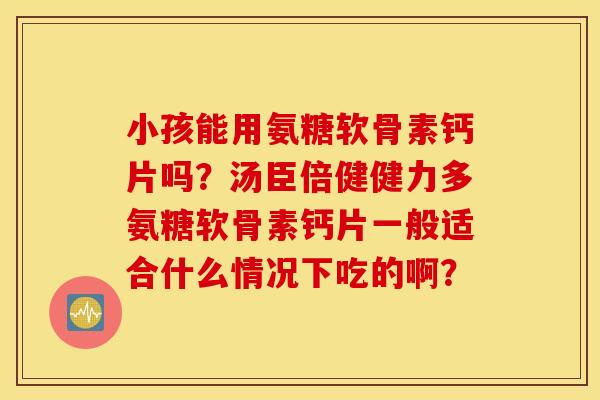 小孩能用氨糖软骨素钙片吗？汤臣倍健健力多氨糖软骨素钙片一般适合什么情况下吃的啊？