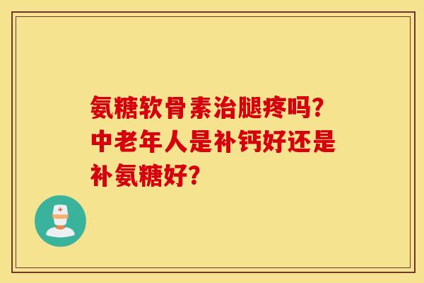 氨糖软骨素腿疼吗?中老年人是补钙好还是补氨糖好? 氨糖软骨素腿疼吗?中老年人是补钙好还是补氨糖好?