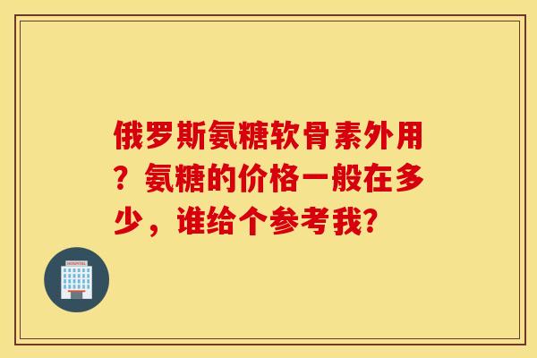 俄罗斯氨糖软骨素外用？氨糖的价格一般在多少，谁给个参考我？