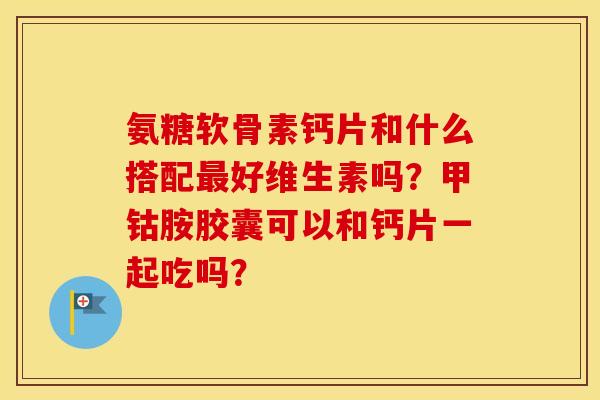 氨糖软骨素钙片和什么搭配好维生素吗?甲钴胺胶囊可以和钙片一起吃吗? 氨糖软骨素钙片和什么搭配好维生素吗?甲钴胺胶囊可以和钙片一起吃吗?