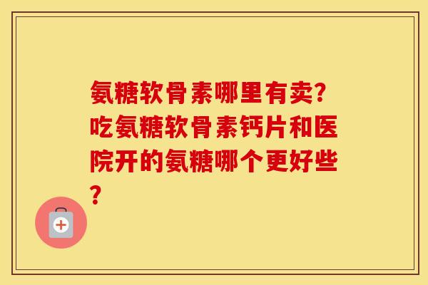 氨糖软骨素哪里有卖?吃氨糖软骨素钙片和医院开的氨糖哪个更好些? 氨糖软骨素哪里有卖?吃氨糖软骨素钙片和医院开的氨糖哪个更好些?