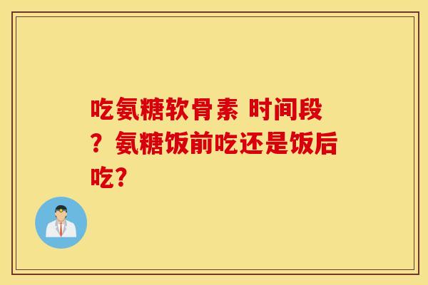 吃氨糖软骨素 时间段？氨糖饭前吃还是饭后吃？