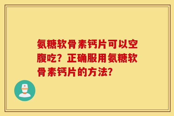 氨糖软骨素钙片可以空腹吃？正确服用氨糖软骨素钙片的方法？